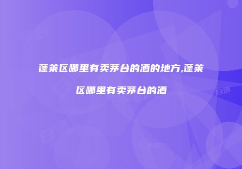 蓬莱区哪里有卖茅台的酒的地方,蓬莱区哪里有卖茅台的酒