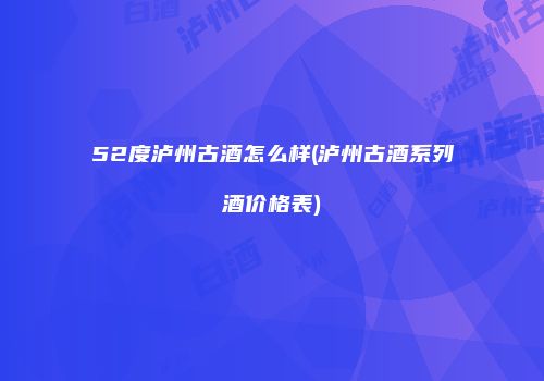52度泸州古酒怎么样(泸州古酒系列酒价格表)