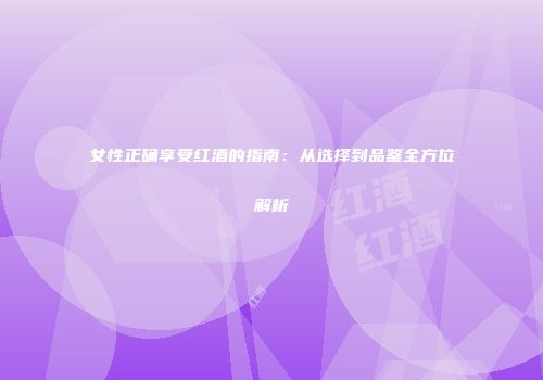 女性正确享受红酒的指南：从选择到品鉴全方位解析