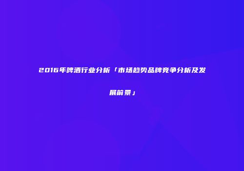 2016年啤酒行业分析「市场趋势品牌竞争分析及发展前景」
