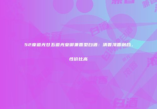 52度道光廿五道光皇御兼香型白酒：清香浓香融合，性价比高