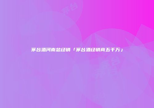 茅台酒河南总经销「茅台酒经销商五千万」