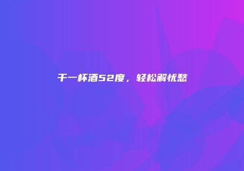干一杯酒52度，轻松解忧愁