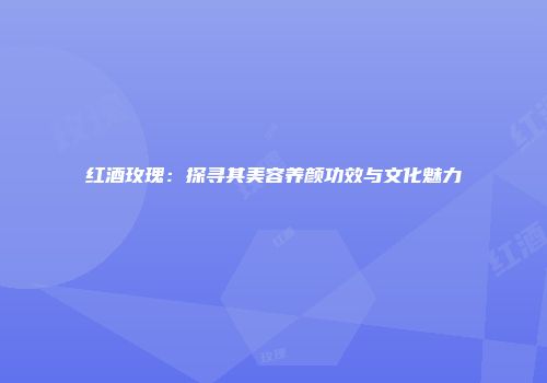 红酒玫瑰：探寻其美容养颜功效与文化魅力