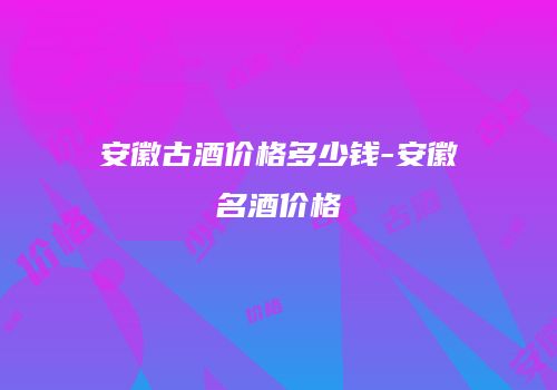 安徽古酒价格多少钱-安徽名酒价格