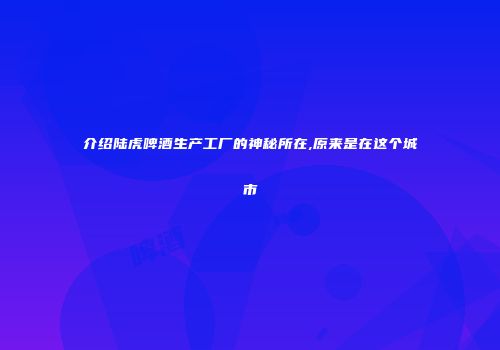 介绍陆虎啤酒生产工厂的神秘所在,原来是在这个城市