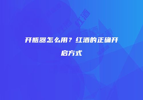 开瓶器怎么用？红酒的正确开启方式