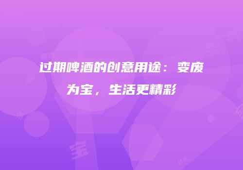 过期啤酒的创意用途：变废为宝，生活更精彩