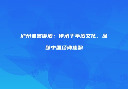 泸州老窖御酒：传承千年酒文化，品味中国经典佳酿