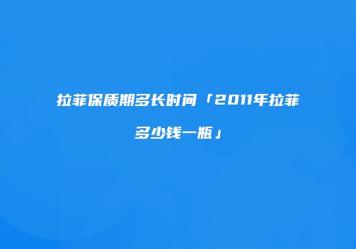 拉菲保质期多长时间「2011年拉菲多少钱一瓶」