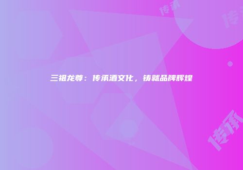 三祖龙尊：传承酒文化，铸就品牌辉煌