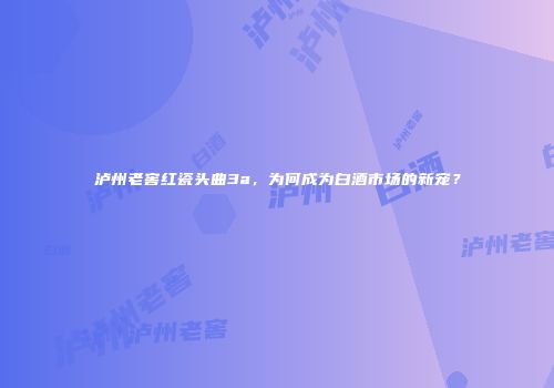 泸州老窖红瓷头曲3a，为何成为白酒市场的新宠？