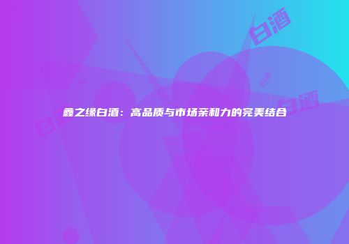 鑫之缘白酒：高品质与市场亲和力的完美结合