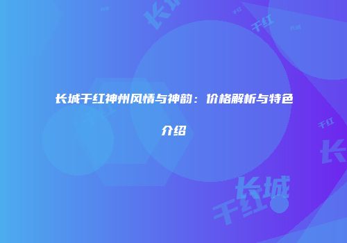 长城干红神州风情与神韵：价格解析与特色介绍