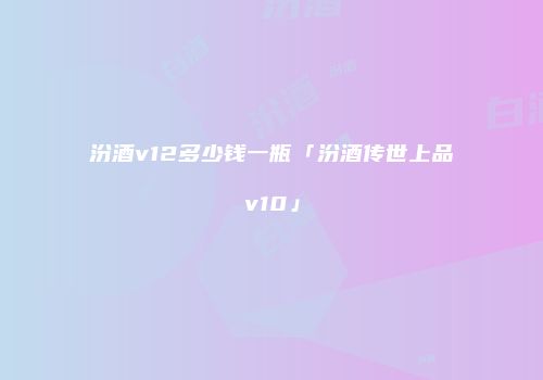 汾酒v12多少钱一瓶「汾酒传世上品v10」