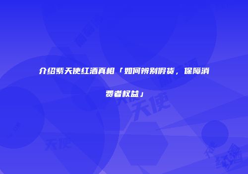 介绍紫天使红酒真相「如何辨别假货，保障消费者权益」