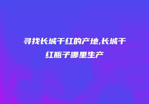 寻找长城干红的产地,长城干红瓶子哪里生产
