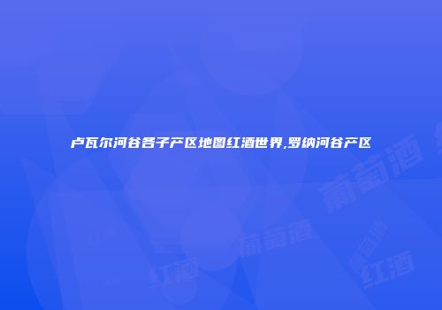 卢瓦尔河谷各子产区地图红酒世界,罗纳河谷产区