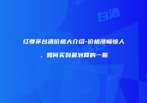 红尊茅台酒价格大介绍-价格涨幅惊人，如何买到最划算的一瓶