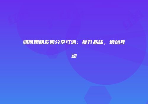 如何用朋友圈分享红酒：提升品味，增加互动