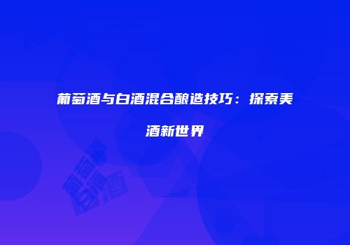 葡萄酒与白酒混合酿造技巧：探索美酒新世界
