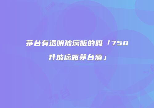 茅台有透明玻璃瓶的吗「750升玻璃瓶茅台酒」