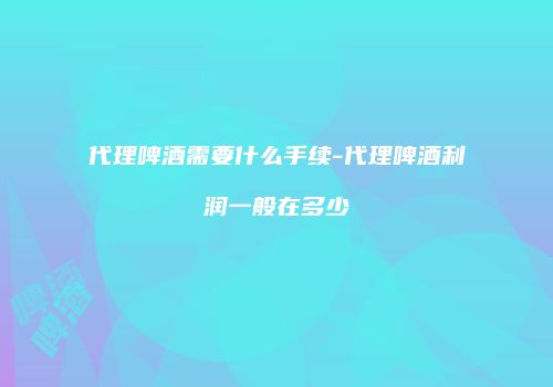 代理啤酒需要什么手续-代理啤酒利润一般在多少