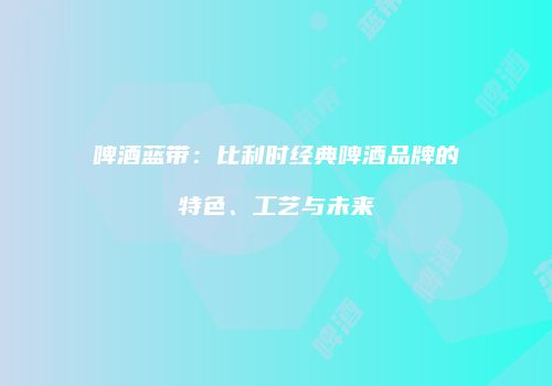 啤酒蓝带：比利时经典啤酒品牌的特色、工艺与未来