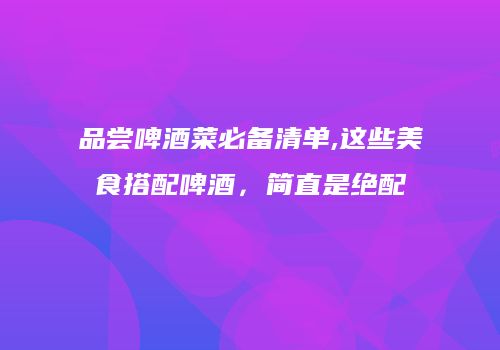 品尝啤酒菜必备清单,这些美食搭配啤酒，简直是绝配