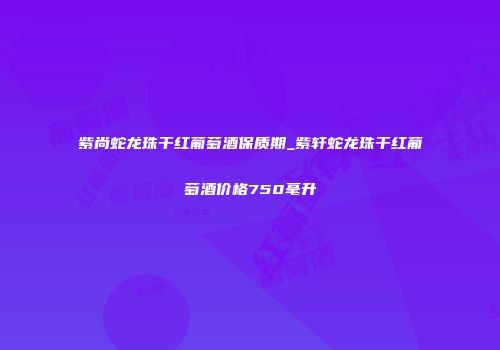 紫尚蛇龙珠干红葡萄酒保质期_紫轩蛇龙珠干红葡萄酒价格750毫升