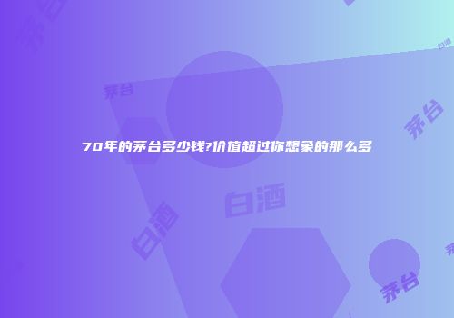 70年的茅台多少钱?价值超过你想象的那么多