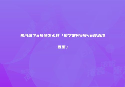 宋河国字6号酒怎么样「国字宋河3号46度酒浓香型」