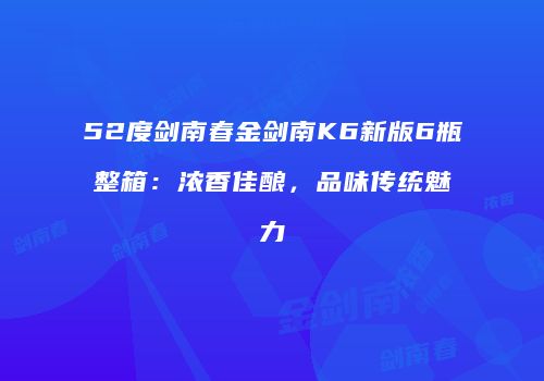 52度剑南春金剑南K6新版6瓶整箱：浓香佳酿，品味传统魅力
