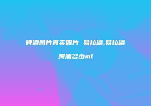 啤酒图片真实照片 易拉罐,易拉罐啤酒多少ml