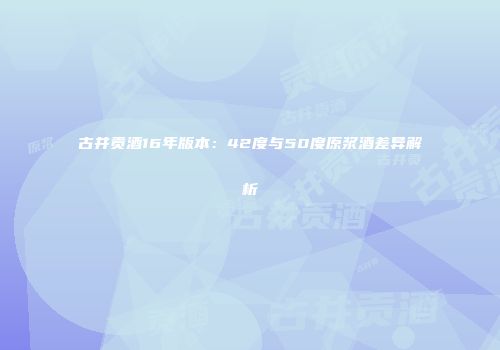古井贡酒16年版本：42度与50度原浆酒差异解析