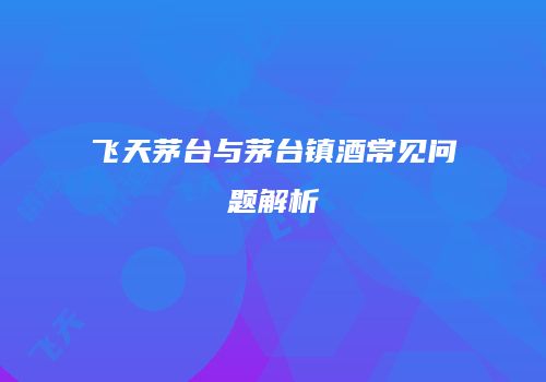 飞天茅台与茅台镇酒常见问题解析