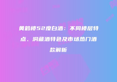 黄鹤楼52度白酒：不同楼层特点、洞藏酒特色及市场热门酒款解析