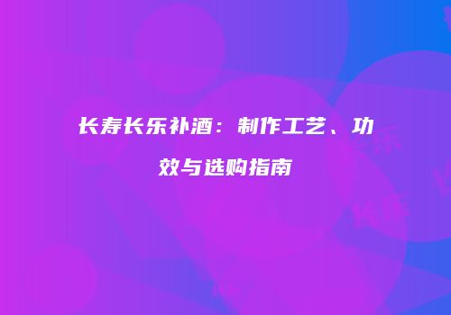 长寿长乐补酒：制作工艺、功效与选购指南