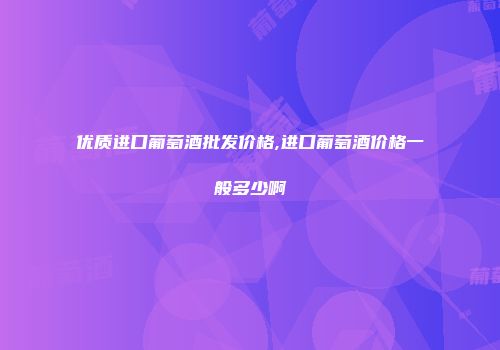 优质进口葡萄酒批发价格,进口葡萄酒价格一般多少啊