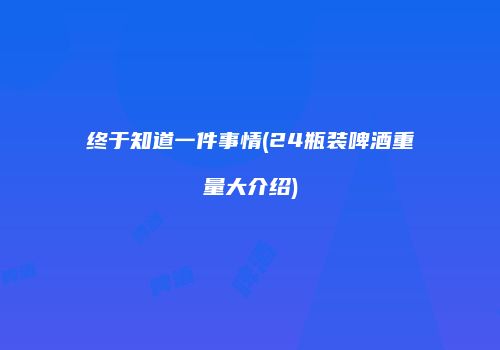 终于知道一件事情(24瓶装啤酒重量大介绍)