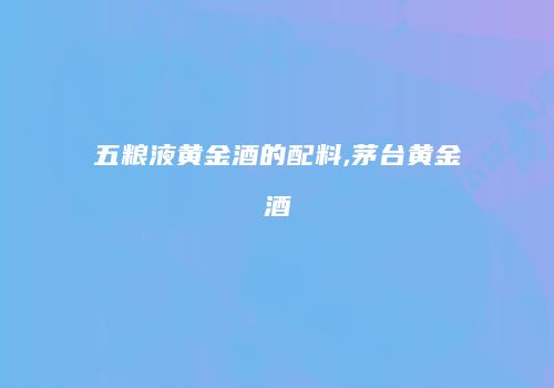 五粮液黄金酒的配料,茅台黄金酒