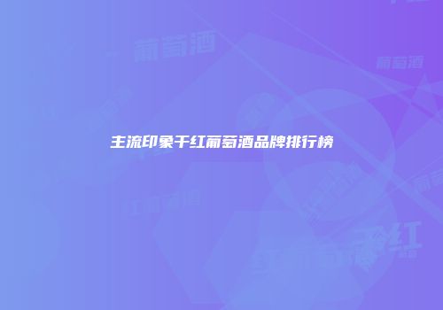 主流印象干红葡萄酒品牌排行榜
