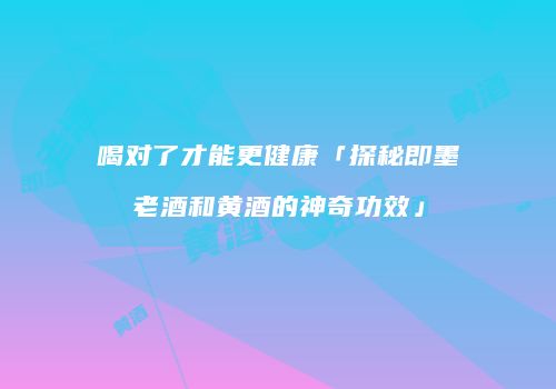 喝对了才能更健康「探秘即墨老酒和黄酒的神奇功效」