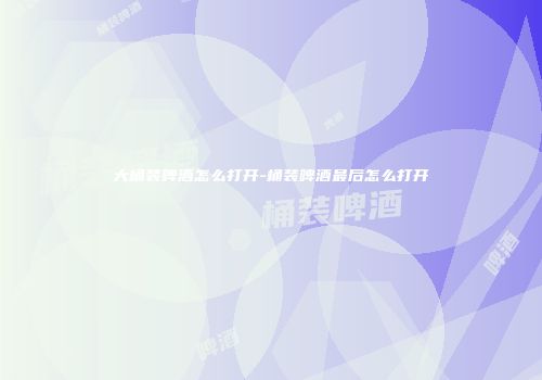 大桶装啤酒怎么打开-桶装啤酒最后怎么打开