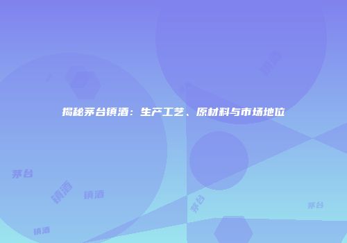揭秘茅台镇酒：生产工艺、原材料与市场地位
