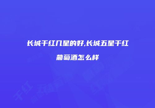 长城干红几星的好,长城五星干红葡萄酒怎么样