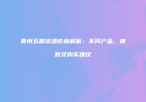 贵州五粮液酒价格解析：不同产品、度数及购买建议