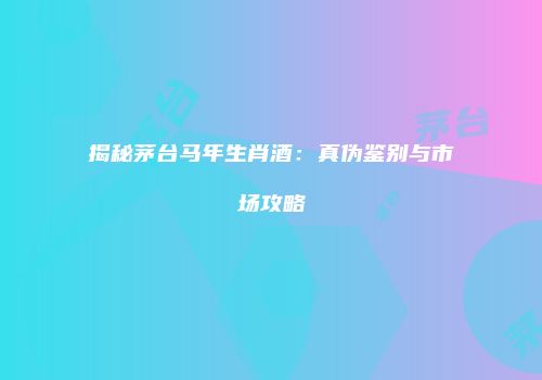 揭秘茅台马年生肖酒：真伪鉴别与市场攻略