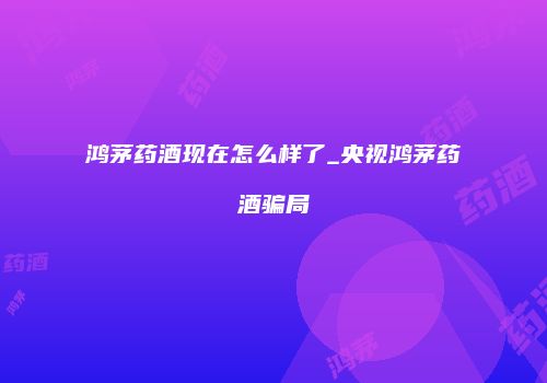 鸿茅药酒现在怎么样了_央视鸿茅药酒骗局