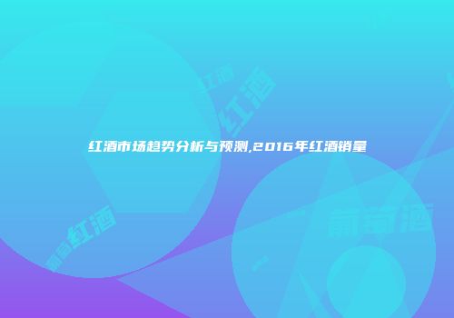 红酒市场趋势分析与预测,2016年红酒销量